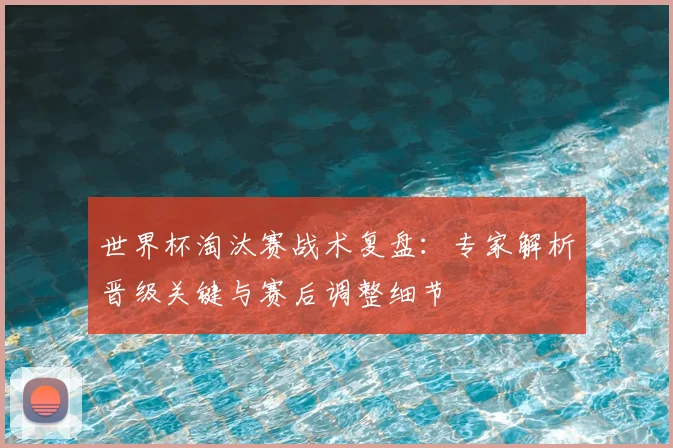 世界杯淘汰赛战术复盘:专家解析晋级关键与赛后调整细节