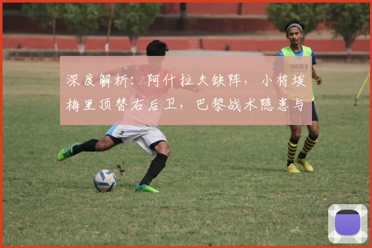 深度解析：阿什拉夫缺阵，小将埃梅里顶替右后卫，巴黎战术隐患与应对之策