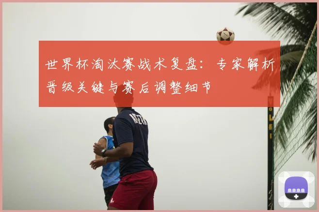 世界杯淘汰赛战术复盘：专家解析晋级关键与赛后调整细节