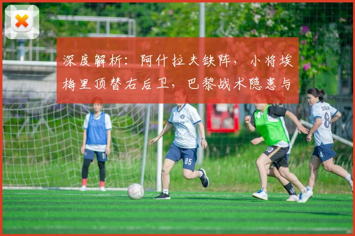 深度解析：阿什拉夫缺阵，小将埃梅里顶替右后卫，巴黎战术隐患与应对之策