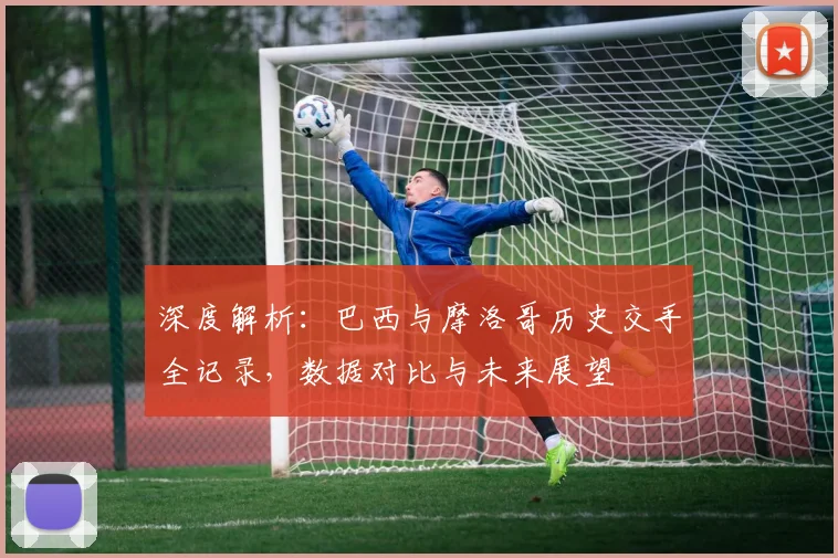 深度解析:巴西与摩洛哥历史交手全记录,数据对比与未来展望