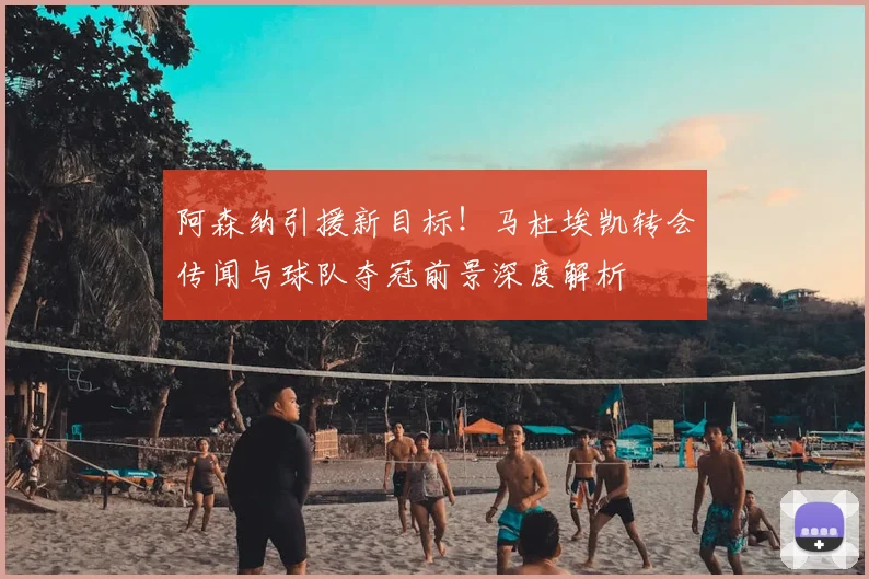 阿森纳引援新目标！马杜埃凯转会传闻与球队夺冠前景深度解析