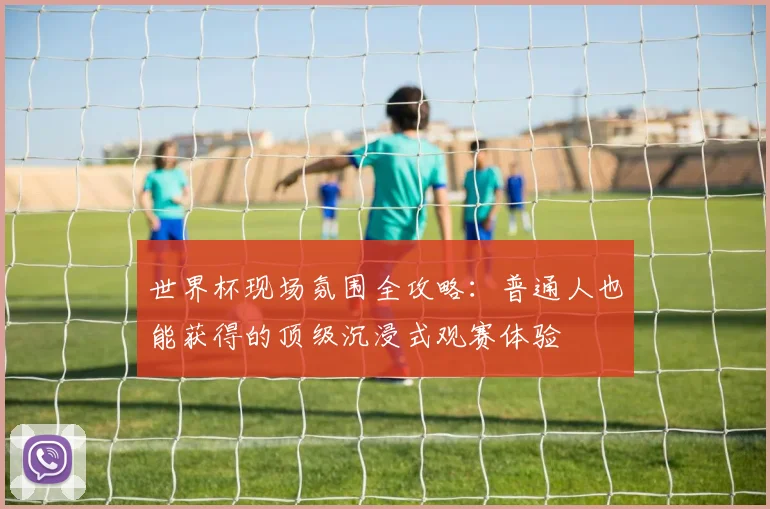 世界杯现场氛围全攻略：普通人也能获得的顶级沉浸式观赛体验