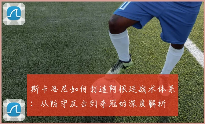斯卡洛尼如何打造阿根廷战术体系：从防守反击到夺冠的深度解析